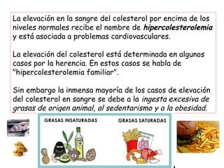Las HDL transportan el colesterol
bueno desde los tejidos y depósitos
de las arterias al hígado, retirando
así el exceso de colesterol en
sangre y limpian las arterias
Las LDL transportan el “colesterol malo”
desde el hígado hasta las células de los
tejidos, de manera que cuando alcanzan
niveles excesivos depositan el colesterol en
las arterias y forman placas o ateromas
 