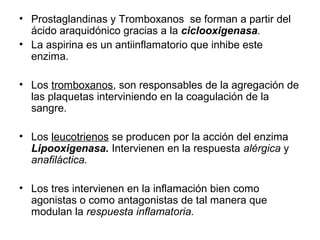 2 O2
Se sintetizan en numerosos tejidos animales a partir de
aquellos fosfolípidos de la membrana plasmática que
contienen ácidos grasos poliinsaturados como el
araquidónico.
Síntesis
de la
PGG2
FUNCIONES DE LAS PROSTAGLANDINAS
• Vasodilatadores.
• Intervienen en procesos
inflamatorios.
• Estimulan la producción de mucus.
• Estimulan la contracción de la
musculatura lisa.
• Intervienen en la coagulación de la
sangre.
PROSTAGLANDINAS
 