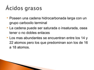  Poseen una cadena hidrocarbonada larga con un
grupo carboxilo terminal
 La cadena puede ser saturada o insaturada, osea
tener o no dobles enlaces
 Los mas abundantes se encuentran entre los 14 y
22 atomos pero los que predominan son los de 16
a 18 atomos.
 