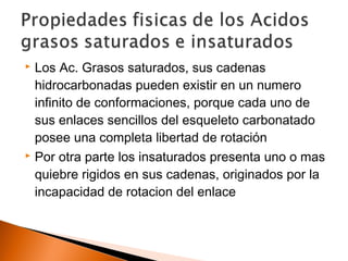  Los Ac. Grasos saturados, sus cadenas
hidrocarbonadas pueden existir en un numero
infinito de conformaciones, porque cada uno de
sus enlaces sencillos del esqueleto carbonatado
posee una completa libertad de rotación
 Por otra parte los insaturados presenta uno o mas
quiebre rigidos en sus cadenas, originados por la
incapacidad de rotacion del enlace
 