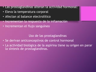 •
•
•
•
•

Las prostaglandinas alteran la actividad hormonal:
Eleva la temperatura corporal
Afectan al balance electrolítico
Incrementan la respuesta de la inflamación
Incrementan el flujo sanguíneo

Uso de las prostaglandinas
• Se derivan anticonceptivos de control hormonal
• La actividad biológica de la aspirina tiene su origen en parar
la síntesis de prostaglandinas.

 