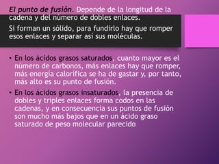 El punto de fusión. Depende de la longitud de la
cadena y del número de dobles enlaces.
Si forman un sólido, para fundirlo hay que romper
esos enlaces y separar así sus moléculas.
• En los ácidos grasos saturados, cuanto mayor es el
número de carbonos, más enlaces hay que romper,
más energía calorífica se ha de gastar y, por tanto,
más alto es su punto de fusión.
• En los ácidos grasos insaturados, la presencia de
dobles y triples enlaces forma codos en las
cadenas, y en consecuencia sus puntos de fusión
son mucho más bajos que en un ácido graso
saturado de peso molecular parecido

 