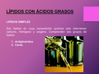 LÍPIDOS CON ÁCIDOS GRASOS
LIPIDOS SIMPLES
Son lípidos en cuya composición química solo intervienen
carbono, hidrógeno y oxígeno. Comprenden dos grupos de
lípidos:
1. Acilglicéridos
2. Ceras

 