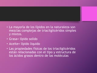 • La mayoría de los lípidos en la naturaleza son
mezclas complejas de triacilglicéridos simples
y mixtos.
• Grasa= lípido solido
• Aceite= lípido liquido
• Las propiedades físicas de los triacilglicéridos
están relacionadas con el tipo y estructura de
los ácidos grasos dentro de las moléculas

 