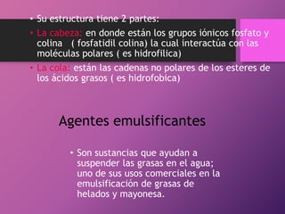 • Su estructura tiene 2 partes:
• La cabeza: en donde están los grupos iónicos fosfato y
colina ( fosfatidil colina) la cual interactúa con las
moléculas polares ( es hidrofilica)
• La cola: están las cadenas no polares de los esteres de
los ácidos grasos ( es hidrofobica)

Agentes emulsificantes
• Son sustancias que ayudan a
suspender las grasas en el agua;
uno de sus usos comerciales en la
emulsificación de grasas de
helados y mayonesa.

 