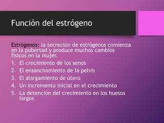 Función del estrógeno
Estrógenos: la secreción de estrógenos comienza
en la pubertad y produce muchos cambios
físicos en la mujer.
1. El crecimiento de los senos
2. El ensanchamiento de la pelvis
3. El alargamiento de útero
4. Un incremento inicial en el crecimiento
5. La detención del crecimiento en los huesos
largos

 