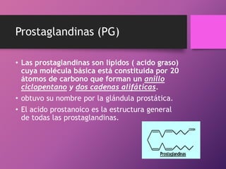 Prostaglandinas (PG)
• Las prostaglandinas son lípidos ( acido graso)
cuya molécula básica está constituida por 20
átomos de carbono que forman un anillo
ciclopentano y dos cadenas alifáticas.
• obtuvo su nombre por la glándula prostática.
• El acido prostanoico es la estructura general
de todas las prostaglandinas.

 