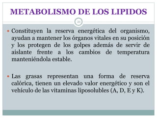 METABOLISMO DE LOS LIPIDOS
21
 Constituyen la reserva energética del organismo,
ayudan a mantener los órganos vitales en su posición
y los protegen de los golpes además de servir de
aislante frente a los cambios de temperatura
manteniéndola estable.
 Las grasas representan una forma de reserva
calórica, tienen un elevado valor energético y son el
vehículo de las vitaminas liposolubles (A, D, E y K).
 