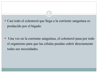 27
 Casi todo el colesterol que llega a la corriente sanguínea es
producido por el hígado.
 Una vez en la corriente sanguínea, el colesterol pasa por todo
el organismo para que las células puedan cubrir directamente
todas sus necesidades.
 