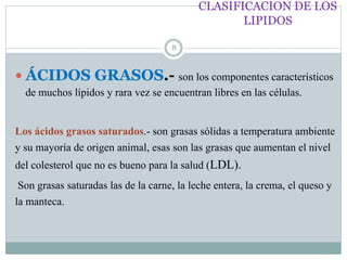 CLASIFICACION DE LOS
LIPIDOS
8
 ÁCIDOS GRASOS.- son los componentes característicos
de muchos lípidos y rara vez se encuentran libres en las células.
Los ácidos grasos saturados.- son grasas sólidas a temperatura ambiente
y su mayoría de origen animal, esas son las grasas que aumentan el nivel
del colesterol que no es bueno para la salud (LDL).
Son grasas saturadas las de la carne, la leche entera, la crema, el queso y
la manteca.
 