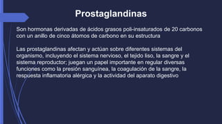 Prostaglandinas 
Son hormonas derivadas de ácidos grasos poli-insaturados de 20 carbonos 
con un anillo de cinco átomos de carbono en su estructura 
Las prostaglandinas afectan y actúan sobre diferentes sistemas del 
organismo, incluyendo el sistema nervioso, el tejido liso, la sangre y el 
sistema reproductor; juegan un papel importante en regular diversas 
funciones como la presión sanguínea, la coagulación de la sangre, la 
respuesta inflamatoria alérgica y la actividad del aparato digestivo 
 