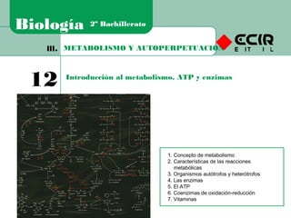 METABOLISMO Y AUTOPERPETUACIÓNIII.
12 Introducción al metabolismo. ATP y enzimas
Biología 2º Bachillerato
1. Concepto de metabolismo
2. Características de las reacciones
metabólicas
3. Organismos autótrofos y heterótrofos
4. Las enzimas
5. El ATP
6. Coenzimas de oxidación-reducción
7. Vitaminas
 