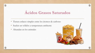 Ácidos Grasos Saturados
• Tienen enlaces simples entre los átomos de carbono
• Suelen ser sólidos a temperatura ambiente
• Abundan en los animales