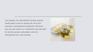 Las grasas con abundantes ácidos grasos
insaturados como el aceite de oliva son
líquidas a temperatura ambiente mientras
que las que tienen un contenido mas elevado
de ácidos grasos saturados como la
mantequilla son mas sólidas
 