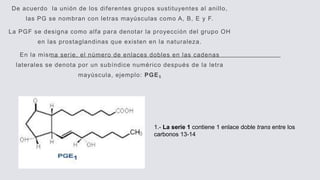 De acuerdo la unión de los diferentes grupos sustituyentes al anillo,
las PG se nombran con letras mayúsculas como A, B, E y F.
La PGF se designa como alfa para denotar la proyección del grupo OH
en las prostaglandinas que existen en la naturaleza.
En la misma serie, el número de enlaces dobles en las cadenas
laterales se denota por un subíndice numérico después de la letra
mayúscula, ejemplo: PGE₁
1.- La serie 1 contiene 1 enlace doble trans entre los
carbonos 13-14
 