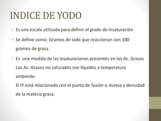 INDICE DE YODO
• Es una escala utilizada para definir el grado de insaturación
• Se define como: Gramos de iodo que reaccionan con 100
gramos de grasa .
• Es una medida de las insaturaciones presentes en los Ac. Grasos
Los Ac. Grasos no saturados son líquidos a temperatura
ambiente.
El IY está relacionado con el punto de fusión o dureza y densidad
de la materia grasa.
 