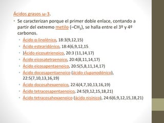 Ácidos grasos ω-3.
• Se caracterizan porque el primer doble enlace, contando a
partir del extremo metilo (–CH3), se halla entre el 3º y 4º
carbonos.
• Ácido α-linolénico, 18:3(9,12,15)
• Ácido estearidónico, 18:4(6,9,12,15
• )Ácido eicosatrienoico, 20:3 (11,14,17)
• Ácido eicosatetraenoico, 20:4(8,11,14,17)
• Ácido eicosapentaenoico, 20:5(5,8,11,14,17)
• Ácido docosapentaenoico (ácido clupanodónico),
22:5(7,10,13,16,19)
• Ácido docosahexaenoico, 22:6(4,7,10,13,16,19)
• Ácido tetracosapentaenoico, 24:5(9,12,15,18,21)
• Ácido tetracosahexaenoico (ácido nisínico), 24:6(6,9,12,15,18,21)
 