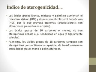 Índice de aterogenicidad….
• Los ácidos grasos láurico, mirístico y palmítico aumentan el
colesterol dañino (LDL) y disminuyen el colesterol beneficioso
(HDL) por lo que provoca ateromas (arteriosclerosis con
alteraciones grasientas en arterias).
• Los ácidos grasos de 10 carbonos o menos, no son
aterogénicos debido a su solubilidad en agua (o ligeramente
solubles).
• Asimismo, los ácidos grasos de 18 carbones tampoco son
aterogénicos porque tienen la capacidad de transformarse en
otros ácidos grasos mono o poliinsaturados.
 