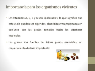 Importanciapara los organismosvivientes
• Las vitaminas A, D, E y K son liposolubles, lo que significa que
estas solo pueden ser digeridas, absorbidas y transportadas en
conjunto con las grasas también están las vitaminas
insolubles.
• Las grasas son fuentes de ácidos grasos esenciales, un
requerimiento dietario importante.
 