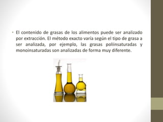• El contenido de grasas de los alimentos puede ser analizado
por extracción. El método exacto varía según el tipo de grasa a
ser analizada, por ejemplo, las grasas poliinsaturadas y
monoinsaturadas son analizadas de forma muy diferente.
 