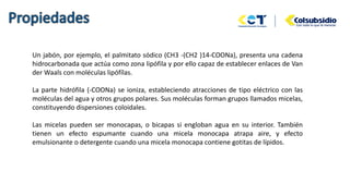Un jabón, por ejemplo, el palmitato sódico (CH3 -(CH2 )14-COONa), presenta una cadena
hidrocarbonada que actúa como zona lipófila y por ello capaz de establecer enlaces de Van
der Waals con moléculas lipófílas.
La parte hidrófila (-COONa) se ioniza, estableciendo atracciones de tipo eléctrico con las
moléculas del agua y otros grupos polares. Sus moléculas forman grupos llamados micelas,
constituyendo dispersiones coloidales.
Las micelas pueden ser monocapas, o bicapas si engloban agua en su interior. También
tienen un efecto espumante cuando una micela monocapa atrapa aire, y efecto
emulsionante o detergente cuando una micela monocapa contiene gotitas de lípidos.
 