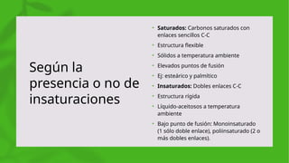 Según la
presencia o no de
insaturaciones
• Saturados: Carbonos saturados con
enlaces sencillos C-C
• Estructura flexible
• Sólidos a temperatura ambiente
• Elevados puntos de fusión
• Ej: esteárico y palmítico
• Insaturados: Dobles enlaces C-C
• Estructura rígida
• Líquido-aceitosos a temperatura
ambiente
• Bajo punto de fusión: Monoinsaturado
(1 sólo doble enlace), poliinsaturado (2 o
más dobles enlaces).
 