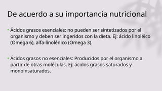 De acuerdo a su importancia nutricional
• Ácidos grasos esenciales: no pueden ser sintetizados por el
organismo y deben ser ingeridos con la dieta. Ej: ácido linoléico
(Omega 6), alfa-linolénico (Omega 3).
• Ácidos grasos no esenciales: Producidos por el organismo a
partir de otras moléculas. Ej: ácidos grasos saturados y
monoinsaturados.
 
