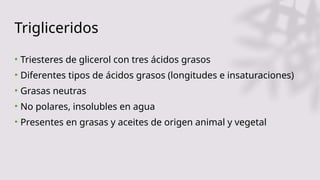 Trigliceridos
• Triesteres de glicerol con tres ácidos grasos
• Diferentes tipos de ácidos grasos (longitudes e insaturaciones)
• Grasas neutras
• No polares, insolubles en agua
• Presentes en grasas y aceites de origen animal y vegetal
 