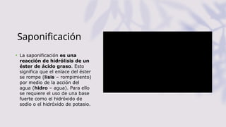 Saponificación
• La saponificación es una
reacción de hidrólisis de un
éster de ácido graso. Esto
significa que el enlace del éster
se rompe (lisis – rompimiento)
por medio de la acción del
agua (hidro – agua). Para ello
se requiere el uso de una base
fuerte como el hidróxido de
sodio o el hidróxido de potasio.
 