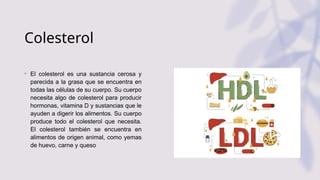 Colesterol
• El colesterol es una sustancia cerosa y
parecida a la grasa que se encuentra en
todas las células de su cuerpo. Su cuerpo
necesita algo de colesterol para producir
hormonas, vitamina D y sustancias que le
ayuden a digerir los alimentos. Su cuerpo
produce todo el colesterol que necesita.
El colesterol también se encuentra en
alimentos de origen animal, como yemas
de huevo, carne y queso
 