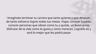 • Imagínate terminar tu carrera que tanto quieres y que después
de tanto esfuerzo logres todas tus metas. Viajar, conocer lugares,
conocer personas que vibren como tu y quizás, un buen amor,
disfrutar de la vida como te gusta y como mereces. Lograrlo es y
será lo mejor que les podrá pasar.
 