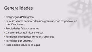 Generalidades
• Del griego LYPOS: grasa
• Las estructuras comprenden una gran variedad respecto a sus
modificaciones.
• Propiedades físicas comunes
• Características químicas diversas
• Funciones energéticas como estructurales
• Formados por CHON SP
• Poco o nada solubles en agua
 