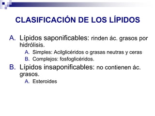 CLASIFICACIÓN DE LOS LÍPIDOS
A. Lípidos saponificables: rinden ác. grasos por
hidrólisis.
A. Simples: Acilglicéridos o grasas neutras y ceras
B. Complejos: fosfoglicéridos.
B. Lípidos insaponificables: no contienen ác.
grasos.
A. Esteroides
 