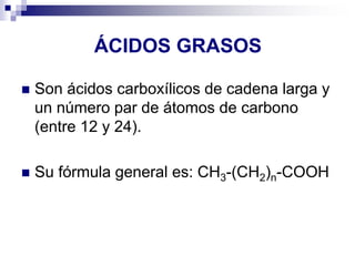 ÁCIDOS GRASOS
◼ Son ácidos carboxílicos de cadena larga y
un número par de átomos de carbono
(entre 12 y 24).
◼ Su fórmula general es: CH3-(CH2)n-COOH
 