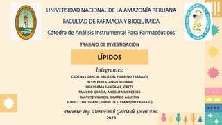 UNIVERSIDAD NACIONAL DE LA AMAZONÍA PERUANA
FACULTAD DE FARMACIA Y BIOQUÍMICA
Cátedra de Análisis Instrumental Para Farmacéuticos
TRABAJO DE INVESTIGACIÓN
LÍPIDOS
CADENAS GARCIA, JIALIZ DEL PILAR(NO TRABAJÓ)
HESSE PEREA, ANGIE VIVIANA
HUAYCAMA SANGAMA, GRETY
MACEDO GARCIA, ANGELITA MERCEDES
MATUTE VILLACIS, RICARDO AGUSTIN
SUAREZ CORTEGANO, JHANETH STEFANY(NO TRABAJÓ)
Docente: Ing. Dora Enith García de Sotero Dra.
2023
 