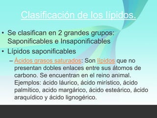 Clasificación de los lípidos.
• Se clasifican en 2 grandes grupos:
  Saponificables e Insaponificables
• Lípidos saponificables
  – Ácidos grasos saturados: Son lípidos que no
    presentan dobles enlaces entre sus átomos de
    carbono. Se encuentran en el reino animal.
    Ejemplos: ácido láurico, ácido mirístico, ácido
    palmítico, acido margárico, ácido esteárico, ácido
    araquídico y ácido lignogérico.
 