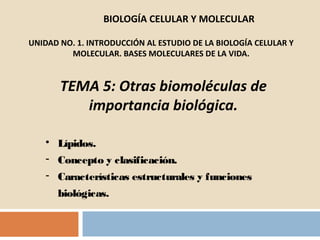 BIOLOGÍA CELULAR Y MOLECULAR

UNIDAD NO. 1. INTRODUCCIÓN AL ESTUDIO DE LA BIOLOGÍA CELULAR Y
         MOLECULAR. BASES MOLECULARES DE LA VIDA.


       TEMA 5: Otras biomoléculas de
          importancia biológica.

   • Lípidos.
   - Concepto y clasificación.
   - Características estructurales y funciones
      biológicas.
 