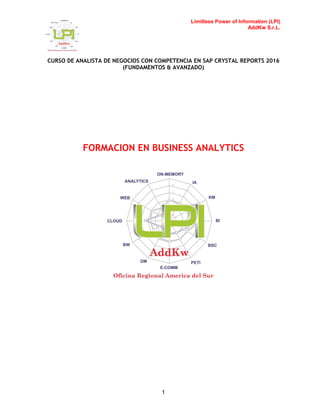 Limitless Power of Information (LPI)
AddKw S.r.L.
CURSO DE ANALISTA DE NEGOCIOS CON COMPETENCIA EN SAP CRYSTAL REPORTS 2016
(FUNDAMENTOS & AVANZADO)
1
FORMACION EN BUSINESS ANALYTICS
 