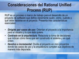 Consideraciones del Rational Unified
Process (RUP)
RUP es un proceso o marco de trabajo para el desarrollo de un
proyecto de software que define claramente quién, cómo, cuándo y
qué debe hacerse en el proyecto. Presenta tres características
esenciales:
• Dirigido por casos de uso: Orientan el proyecto a la importancia
para el usuario y lo que éste quiere.
• Centrado en la arquitectura: Relaciona la toma de decisiones
que indican cómo tiene que ser construido el sistema y en qué
orden.
• Iterativo e incremental: Divide el proyecto en mini proyectos
donde los casos de uso y la arquitectura cumplen sus objetivos de
manera más depurada.
 