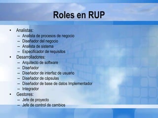 Roles en RUP
• Analistas:
– Analista de procesos de negocio
– Diseñador del negocio
– Analista de sistema
– Especificador de requisitos
• Desarrolladores:
– Arquitecto de software
– Diseñador
– Diseñador de interfaz de usuario
– Diseñador de cápsulas
– Diseñador de base de datos Implementador
– Integrador
• Gestores:
– Jefe de proyecto
– Jefe de control de cambios
 