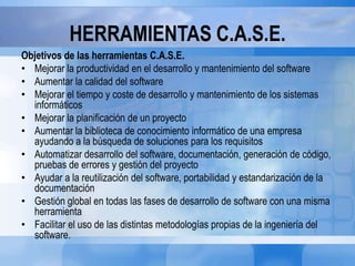 HERRAMIENTAS C.A.S.E.
Objetivos de las herramientas C.A.S.E.
• Mejorar la productividad en el desarrollo y mantenimiento del software
• Aumentar la calidad del software
• Mejorar el tiempo y coste de desarrollo y mantenimiento de los sistemas
informáticos
• Mejorar la planificación de un proyecto
• Aumentar la biblioteca de conocimiento informático de una empresa
ayudando a la búsqueda de soluciones para los requisitos
• Automatizar desarrollo del software, documentación, generación de código,
pruebas de errores y gestión del proyecto
• Ayudar a la reutilización del software, portabilidad y estandarización de la
documentación
• Gestión global en todas las fases de desarrollo de software con una misma
herramienta
• Facilitar el uso de las distintas metodologías propias de la ingeniería del
software.
 