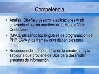 Competencia
• Analiza, Diseña y desarrolla aplicaciones w eb
utilizando el patrón arquitectónico Modelo Vista
Controlador
• (MVC), utilizando los lenguajes de programación de
PHP, JAVA y los framew orks disponibles para
estos.
• Reconociendo la importancia de la creatividad y la
sabiduría que proviene de Dios para desarrollar
sistemas de información
 