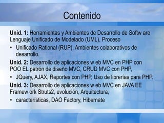 Contenido
Unid. 1: Herramientas y Ambientes de Desarrollo de Softw are
Lenguaje Unificado de Modelado (UML), Proceso
• Unificado Rational (RUP), Ambientes colaborativos de
desarrollo.
Unid. 2: Desarrollo de aplicaciones w eb MVC en PHP con
POO EL patrón de diseño MVC, CRUD MVC con PHP,
• JQuery, AJAX, Reportes con PHP, Uso de librerías para PHP.
Unid. 3: Desarrollo de aplicaciones w eb MVC en JAVA EE
Framew ork Struts2, evolución, Arquitectura,
• características, DAO Factory, Hibernate
 