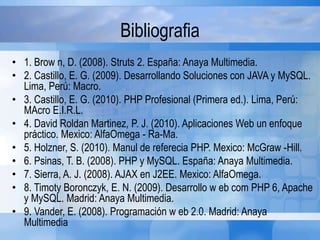 Bibliografia
• 1. Brow n, D. (2008). Struts 2. España: Anaya Multimedia.
• 2. Castillo, E. G. (2009). Desarrollando Soluciones con JAVA y MySQL.
Lima, Perú: Macro.
• 3. Castillo, E. G. (2010). PHP Profesional (Primera ed.). Lima, Perú:
MAcro E.I.R.L.
• 4. David Roldan Martinez, P. J. (2010). Aplicaciones Web un enfoque
práctico. Mexico: AlfaOmega - Ra-Ma.
• 5. Holzner, S. (2010). Manul de referecia PHP. Mexico: McGraw -Hill.
• 6. Psinas, T. B. (2008). PHP y MySQL. España: Anaya Multimedia.
• 7. Sierra, A. J. (2008). AJAX en J2EE. Mexico: AlfaOmega.
• 8. Timoty Boronczyk, E. N. (2009). Desarrollo w eb com PHP 6, Apache
y MySQL. Madrid: Anaya Multimedia.
• 9. Vander, E. (2008). Programación w eb 2.0. Madrid: Anaya
Multimedia
 
