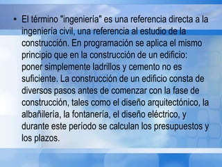 • El término "ingeniería" es una referencia directa a la
ingeniería civil, una referencia al estudio de la
construcción. En programación se aplica el mismo
principio que en la construcción de un edificio:
poner simplemente ladrillos y cemento no es
suficiente. La construcción de un edificio consta de
diversos pasos antes de comenzar con la fase de
construcción, tales como el diseño arquitectónico, la
albañilería, la fontanería, el diseño eléctrico, y
durante este período se calculan los presupuestos y
los plazos.
 