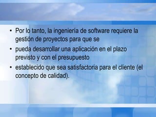 • Por lo tanto, la ingeniería de software requiere la
gestión de proyectos para que se
• pueda desarrollar una aplicación en el plazo
previsto y con el presupuesto
• establecido que sea satisfactoria para el cliente (el
concepto de calidad).
 