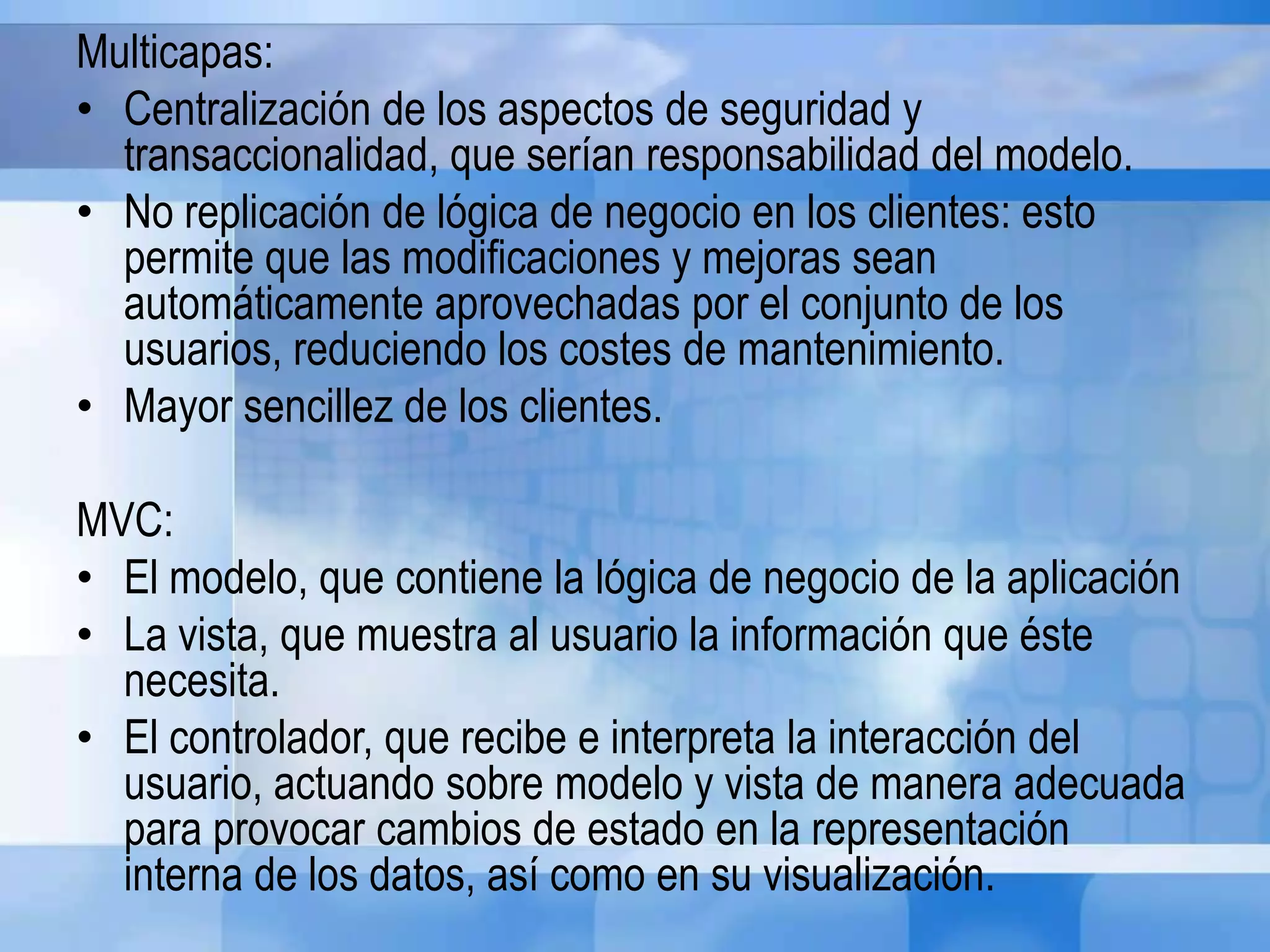 Multicapas:
• Centralización de los aspectos de seguridad y
transaccionalidad, que serían responsabilidad del modelo.
• No replicación de lógica de negocio en los clientes: esto
permite que las modificaciones y mejoras sean
automáticamente aprovechadas por el conjunto de los
usuarios, reduciendo los costes de mantenimiento.
• Mayor sencillez de los clientes.
MVC:
• El modelo, que contiene la lógica de negocio de la aplicación
• La vista, que muestra al usuario la información que éste
necesita.
• El controlador, que recibe e interpreta la interacción del
usuario, actuando sobre modelo y vista de manera adecuada
para provocar cambios de estado en la representación
interna de los datos, así como en su visualización.
 