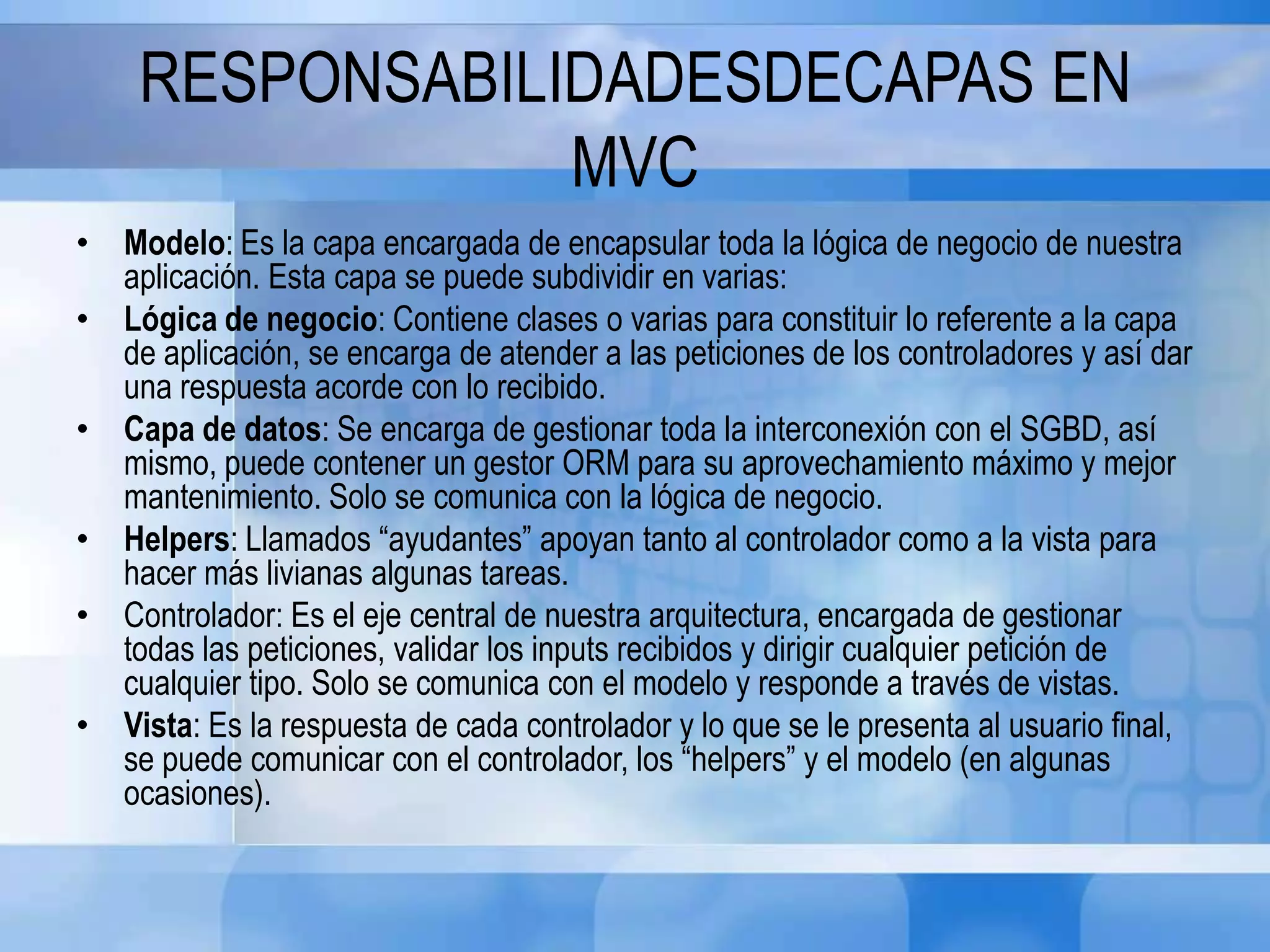 RESPONSABILIDADESDECAPAS EN
MVC
• Modelo: Es la capa encargada de encapsular toda la lógica de negocio de nuestra
aplicación. Esta capa se puede subdividir en varias:
• Lógica de negocio: Contiene clases o varias para constituir lo referente a la capa
de aplicación, se encarga de atender a las peticiones de los controladores y así dar
una respuesta acorde con lo recibido.
• Capa de datos: Se encarga de gestionar toda la interconexión con el SGBD, así
mismo, puede contener un gestor ORM para su aprovechamiento máximo y mejor
mantenimiento. Solo se comunica con la lógica de negocio.
• Helpers: Llamados “ayudantes” apoyan tanto al controlador como a la vista para
hacer más livianas algunas tareas.
• Controlador: Es el eje central de nuestra arquitectura, encargada de gestionar
todas las peticiones, validar los inputs recibidos y dirigir cualquier petición de
cualquier tipo. Solo se comunica con el modelo y responde a través de vistas.
• Vista: Es la respuesta de cada controlador y lo que se le presenta al usuario final,
se puede comunicar con el controlador, los “helpers” y el modelo (en algunas
ocasiones).
 