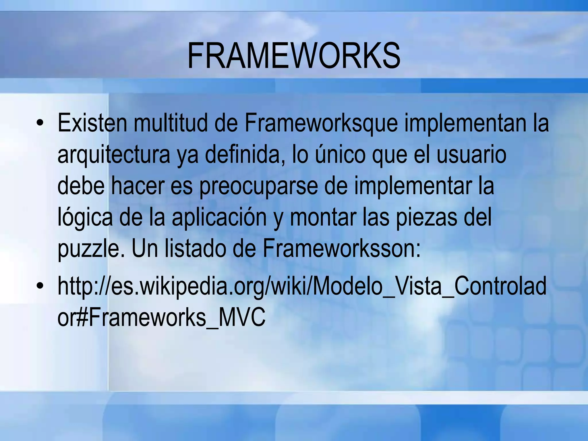 FRAMEWORKS
• Existen multitud de Frameworksque implementan la
arquitectura ya definida, lo único que el usuario
debe hacer es preocuparse de implementar la
lógica de la aplicación y montar las piezas del
puzzle. Un listado de Frameworksson:
• http://es.wikipedia.org/wiki/Modelo_Vista_Controlad
or#Frameworks_MVC
 