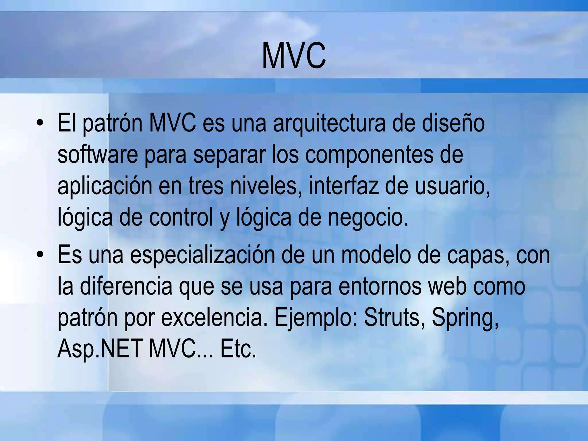 MVC
• El patrón MVC es una arquitectura de diseño
software para separar los componentes de
aplicación en tres niveles, interfaz de usuario,
lógica de control y lógica de negocio.
• Es una especialización de un modelo de capas, con
la diferencia que se usa para entornos web como
patrón por excelencia. Ejemplo: Struts, Spring,
Asp.NET MVC... Etc.
 